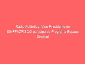 Rádio Autêntica: Vice-Presidente do SINFFAZFISCO participa do Programa Espaço Sindical