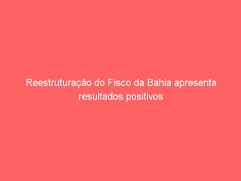Reestruturação do Fisco da Bahia apresenta resultados positivos