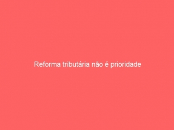Reforma tributária não é prioridade