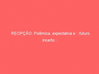 REOPÇÃO: Polêmica, expectativa e futuro incerto