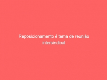 Reposicionamento é tema de reunião intersindical