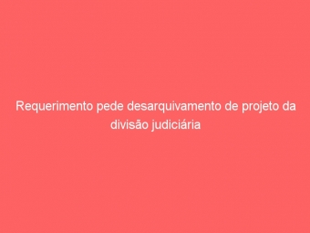 Requerimento pede desarquivamento de projeto da divisão judiciária