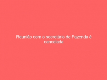 Reunião com o secretário de Fazenda é cancelada