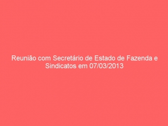 Reunião com Secretário de Estado de Fazenda e Sindicatos em 07/03/2013
