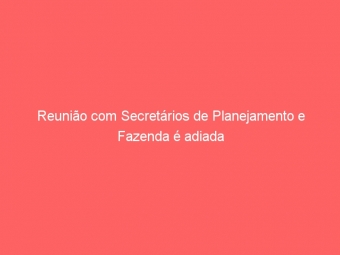 Reunião com Secretários de Planejamento e Fazenda é adiada