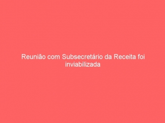 Reunião com Subsecretário da Receita foi inviabilizada