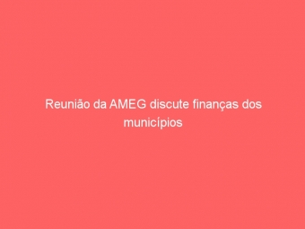 Reunião da AMEG discute finanças dos municípios