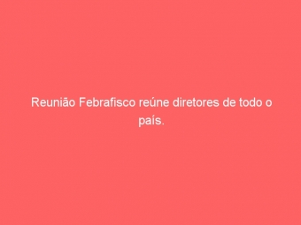 Reunião Febrafisco reúne diretores de todo o país.