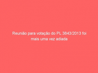 Reunião para votação do PL 3843/2013 foi mais uma vez adiada