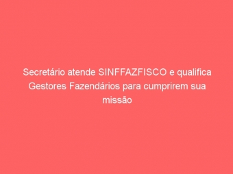 Secretário atende SINFFAZFISCO e qualifica Gestores Fazendários para cumprirem sua missão