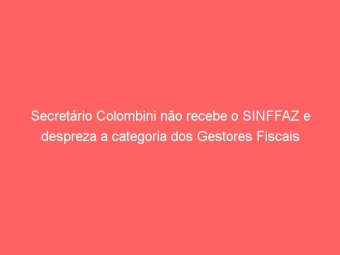 Secretário Colombini não recebe o SINFFAZ e despreza a categoria dos Gestores Fiscais