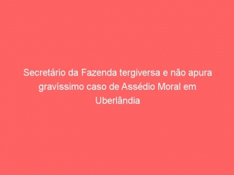 Secretário da Fazenda tergiversa e não apura gravíssimo caso de Assédio Moral em Uberlândia