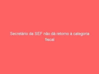 Secretário da SEF não dá retorno à categoria fiscal
