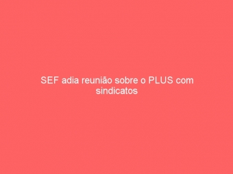 SEF adia reunião sobre o PLUS com sindicatos