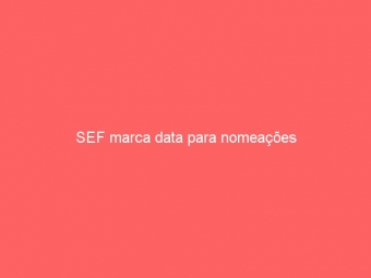 SEF marca data para nomeações