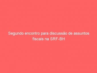 Segundo encontro para discussão de assuntos fiscais na SRF-BH
