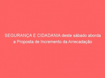SEGURANÇA E CIDADANIA deste sábado aborda a Proposta de Incremento da Arrecadação
