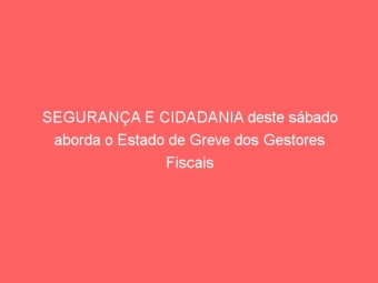 SEGURANÇA E CIDADANIA deste sábado aborda o Estado de Greve dos Gestores Fiscais