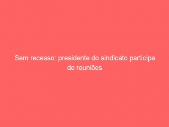 Sem recesso: presidente do sindicato participa de reuniões