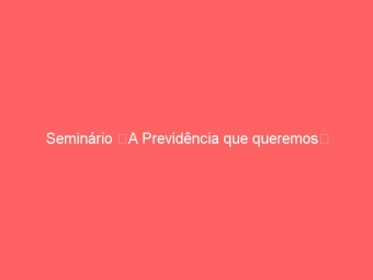 Seminário A Previdência que queremos