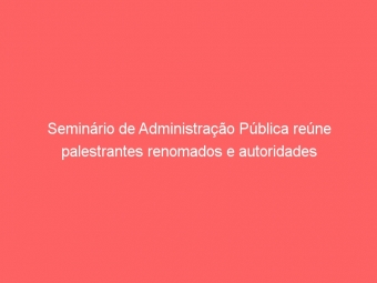 Seminário de Administração Pública reúne palestrantes renomados e autoridades