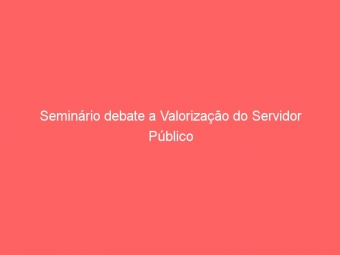 Seminário debate a Valorização do Servidor Público