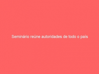 Seminário reúne autoridades de todo o país