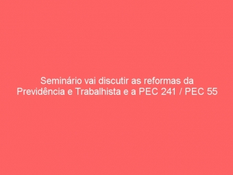 Seminário vai discutir as reformas da Previdência e Trabalhista e a PEC 241 / PEC 55
