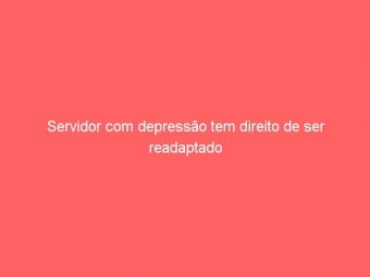 Servidor com depressão tem direito de ser readaptado