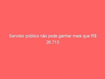Servidor público não pode ganhar mais que R$ 26.713
