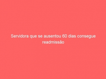 Servidora que se ausentou 60 dias consegue readmissão