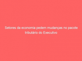 Setores da economia pedem mudanças no pacote tributário do Executivo