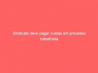 Sindicato deve pagar custas em processo trabalhista