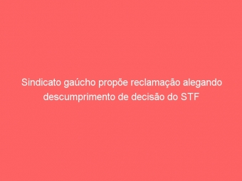 Sindicato gaúcho propõe reclamação alegando descumprimento de decisão do STF