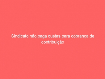 Sindicato não paga custas para cobrança de contribuição