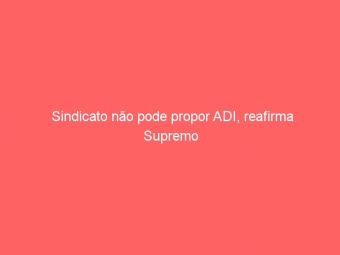 Sindicato não pode propor ADI, reafirma Supremo
