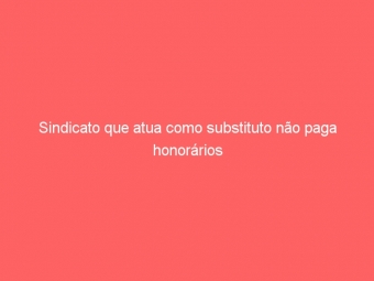 Sindicato que atua como substituto não paga honorários