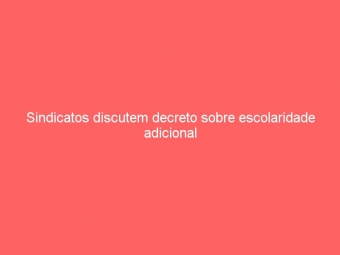 Sindicatos discutem decreto sobre escolaridade adicional