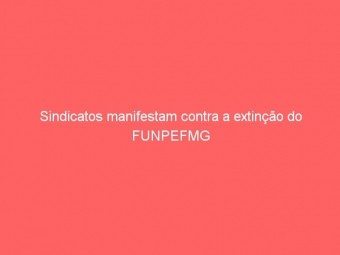 Sindicatos manifestam contra a extinção do FUNPEFMG