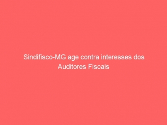 Sindifisco-MG age contra interesses dos Auditores Fiscais