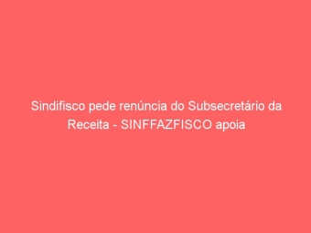Sindifisco pede renúncia do Subsecretário da Receita - SINFFAZFISCO apoia