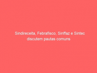Sindireceita, Febrafisco, Sinffaz e Sintec discutem pautas comuns