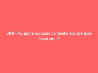SINFFAZ apura exclusão de Gestor em operação fiscal em JF