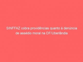 SINFFAZ cobra providências quanto à denúncia de assédio moral na DF/Uberlândia