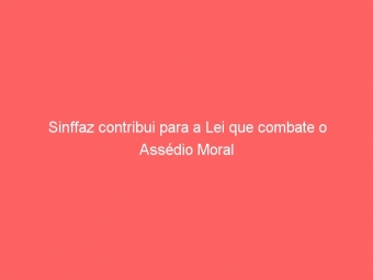 Sinffaz contribui para a Lei que combate o Assédio Moral