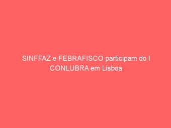SINFFAZ e FEBRAFISCO participam do I CONLUBRA em Lisboa