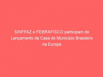 SINFFAZ e FEBRAFISCO participam do Lançamento da Casa do Município Brasileiro na Europa