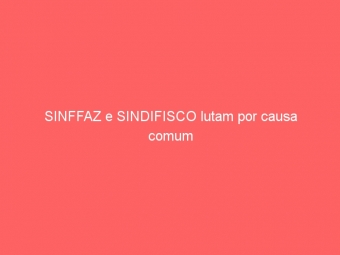 SINFFAZ e SINDIFISCO lutam por causa comum