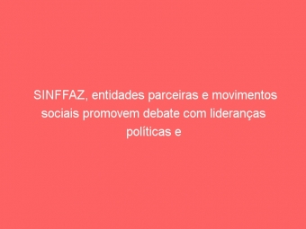 SINFFAZ, entidades parceiras e movimentos sociais promovem debate com lideranças políticas e candidatos ao Governo do Estado