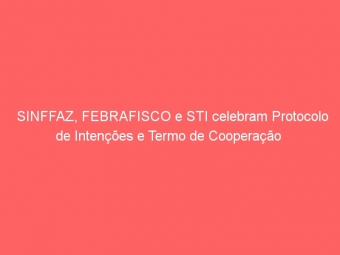 SINFFAZ, FEBRAFISCO e STI celebram Protocolo  de Intenções e Termo de Cooperação